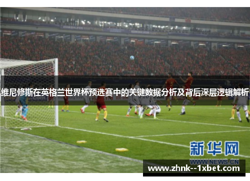 维尼修斯在英格兰世界杯预选赛中的关键数据分析及背后深层逻辑解析