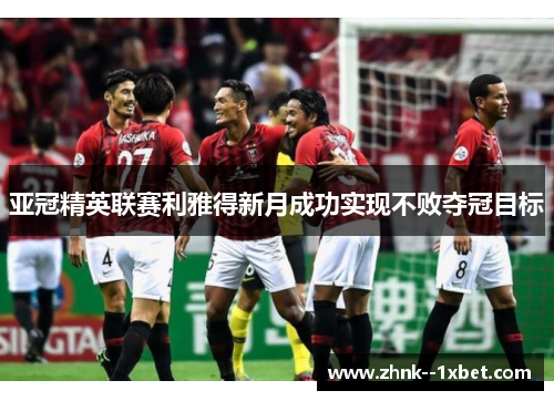 亚冠精英联赛利雅得新月成功实现不败夺冠目标