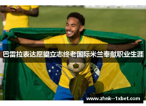 巴雷拉表达愿望立志终老国际米兰奉献职业生涯 巴雷拉表达愿望立志终老国际米兰奉献职业生涯