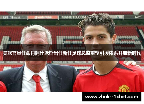 曼联官宣任命丹阿什沃斯出任新任足球总监重塑引援体系开启新时代