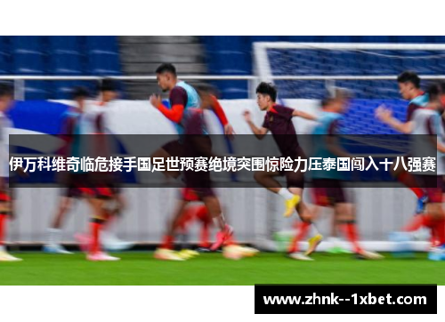 伊万科维奇临危接手国足世预赛绝境突围惊险力压泰国闯入十八强赛