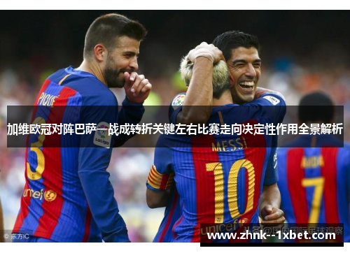 加维欧冠对阵巴萨一战成转折关键左右比赛走向决定性作用全景解析