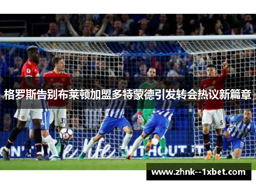 格罗斯告别布莱顿加盟多特蒙德引发转会热议新篇章