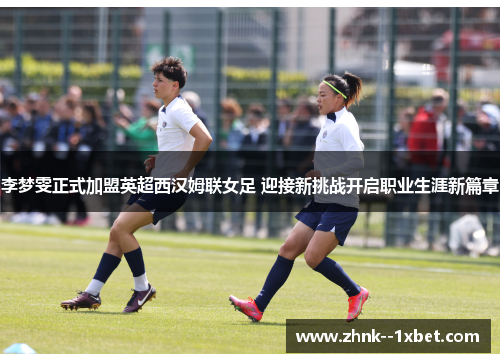 李梦雯正式加盟英超西汉姆联女足 迎接新挑战开启职业生涯新篇章