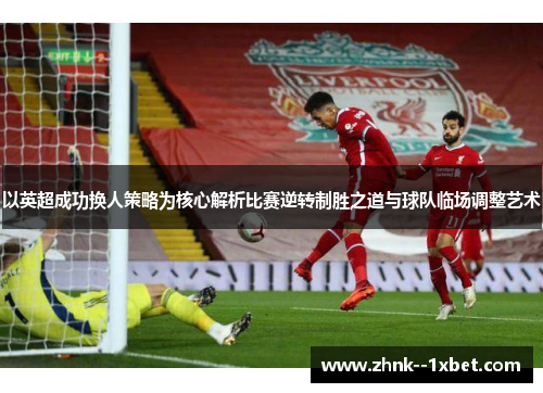 以英超成功换人策略为核心解析比赛逆转制胜之道与球队临场调整艺术 以英超成功换人策略为核心解析比赛逆转制胜之道与球队临场调整艺术
