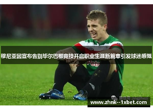 穆尼亚因宣布告别毕尔巴鄂竞技开启职业生涯新篇章引发球迷感慨 穆尼亚因宣布告别毕尔巴鄂竞技开启职业生涯新篇章引发球迷感慨