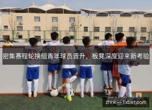 密集赛程轮换组青年球员晋升，板凳深度迎来新考验